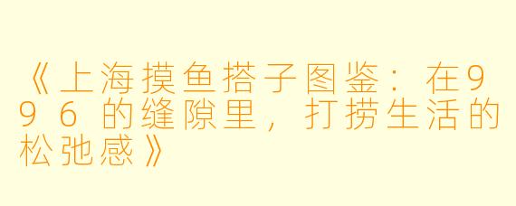 《上海摸鱼搭子图鉴：在996的缝隙里，打捞生活的松弛感》
