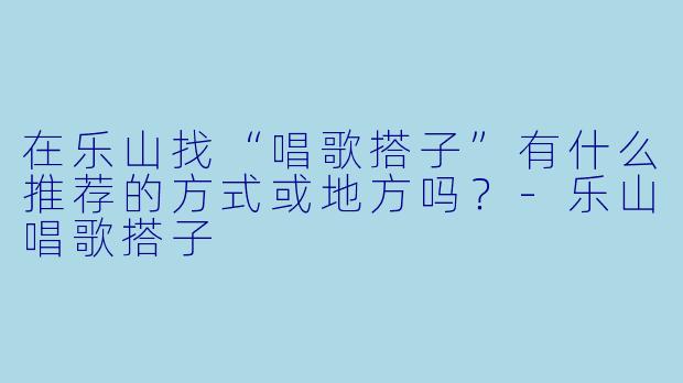 在乐山找“唱歌搭子”有什么推荐的方式或地方吗？-乐山唱歌搭子