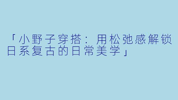 「小野子穿搭：用松弛感解锁日系复古的日常美学」