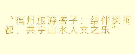 “福州旅游搭子：结伴探闽都，共享山水人文之乐”