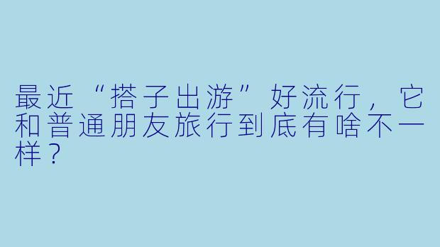 最近“搭子出游”好流行，它和普通朋友旅行到底有啥不一样？
