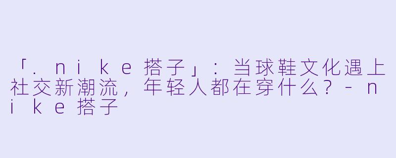 「.nike搭子」：当球鞋文化遇上社交新潮流，年轻人都在穿什么？-nike搭子