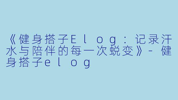 《健身搭子Elog：记录汗水与陪伴的每一次蜕变》-健身搭子elog