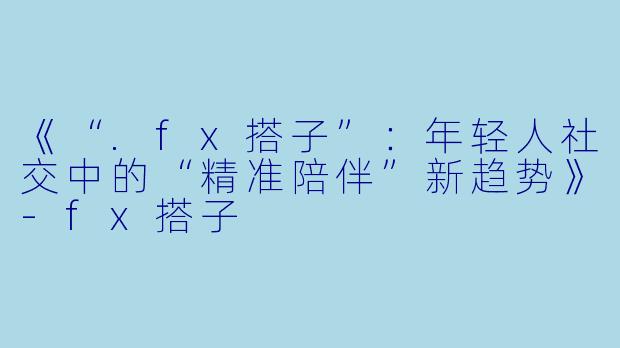 《“.fx搭子”：年轻人社交中的“精准陪伴”新趋势》-fx搭子