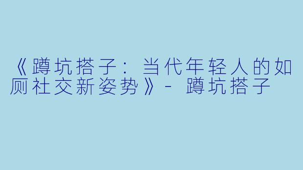 《蹲坑搭子：当代年轻人的如厕社交新姿势》-蹲坑搭子