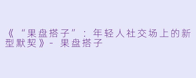 《“果盘搭子”：年轻人社交场上的新型默契》-果盘搭子