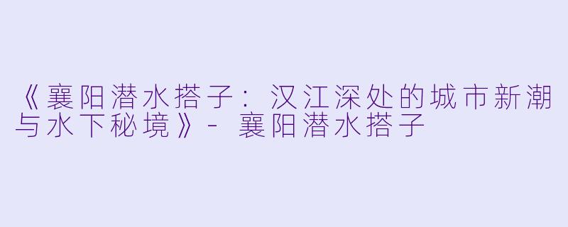 《襄阳潜水搭子：汉江深处的城市新潮与水下秘境》-襄阳潜水搭子