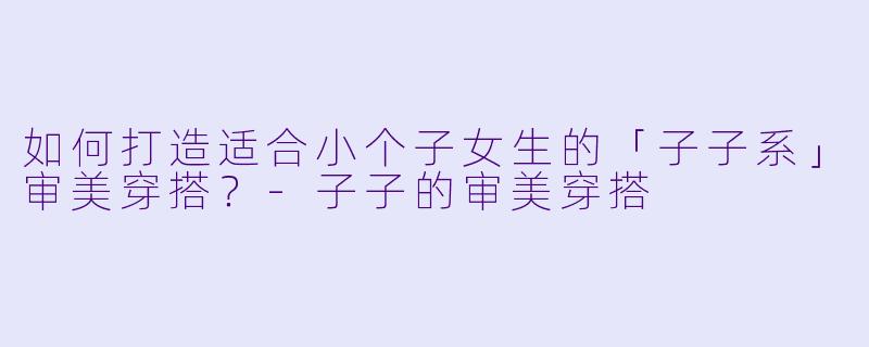 如何打造适合小个子女生的「子子系」审美穿搭？-子子的审美穿搭