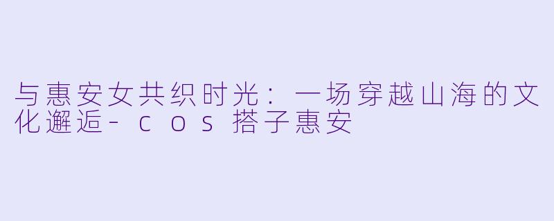 与惠安女共织时光：一场穿越山海的文化邂逅-cos搭子惠安