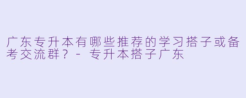 广东专升本有哪些推荐的学习搭子或备考交流群？-专升本搭子广东