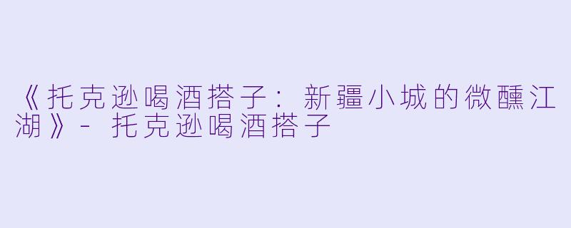 《托克逊喝酒搭子：新疆小城的微醺江湖》-托克逊喝酒搭子
