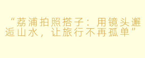 “荔浦拍照搭子：用镜头邂逅山水，让旅行不再孤单”