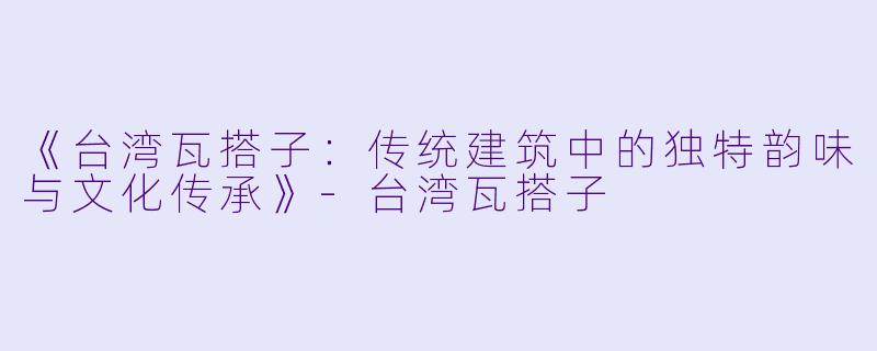 《台湾瓦搭子：传统建筑中的独特韵味与文化传承》-台湾瓦搭子