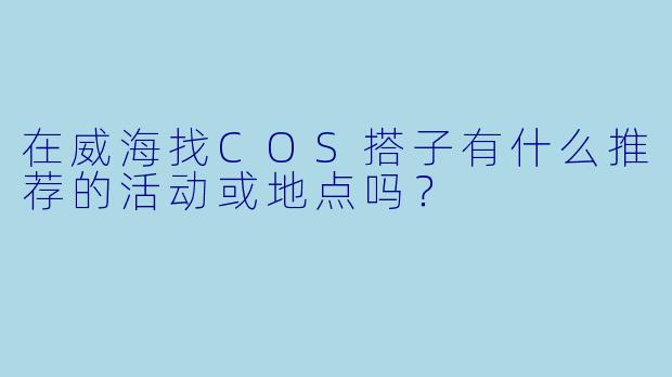 在威海找COS搭子有什么推荐的活动或地点吗？