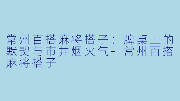 常州百搭麻将搭子：牌桌上的默契与市井烟火气-常州百搭麻将搭子
