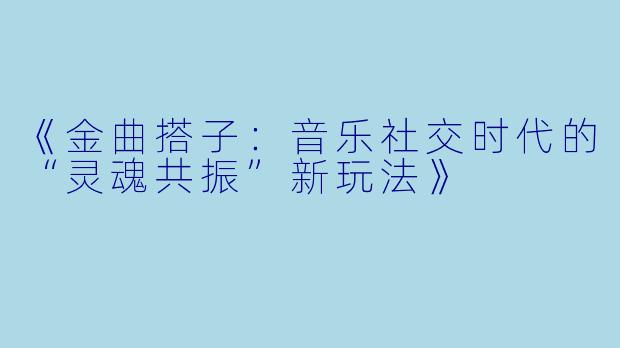 《金曲搭子：音乐社交时代的“灵魂共振”新玩法》