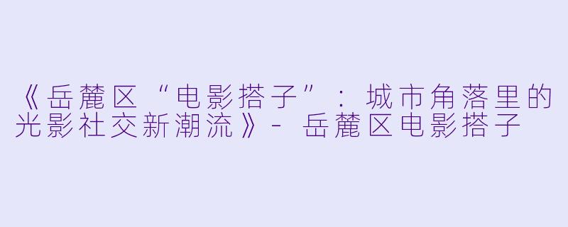 《岳麓区“电影搭子”：城市角落里的光影社交新潮流》-岳麓区电影搭子