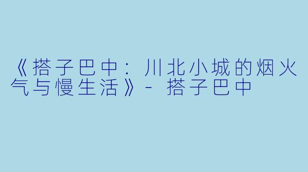 《搭子巴中：川北小城的烟火气与慢生活》-搭子巴中
