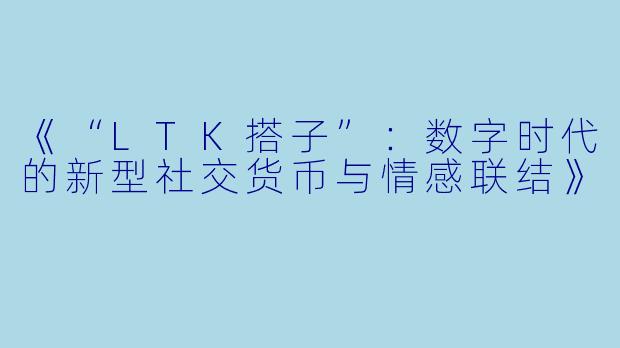 《“LTK搭子”：数字时代的新型社交货币与情感联结》