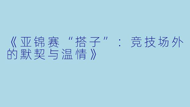 《亚锦赛“搭子”:竞技场外的默契与温情》