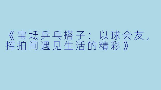 《宝坻乒乓搭子：以球会友，挥拍间遇见生活的精彩》