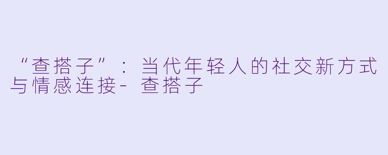 “查搭子”：当代年轻人的社交新方式与情感连接-查搭子