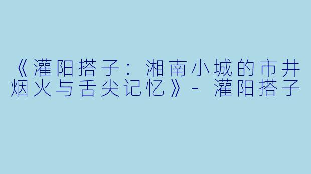 《灌阳搭子：湘南小城的市井烟火与舌尖记忆》-灌阳搭子