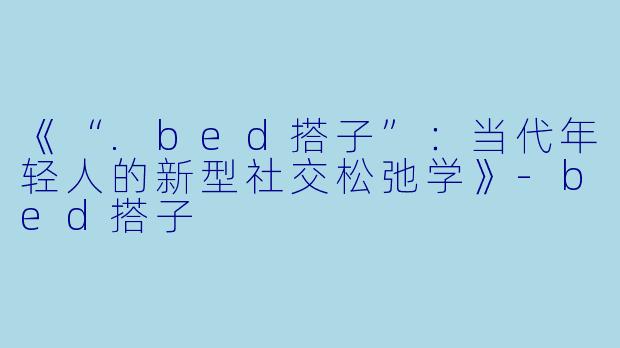 《“.bed搭子”：当代年轻人的新型社交松弛学》-bed搭子