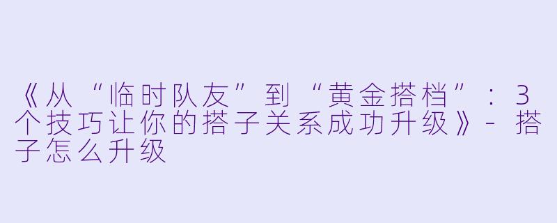 《从“临时队友”到“黄金搭档”：3个技巧让你的搭子关系成功升级》-搭子怎么升级