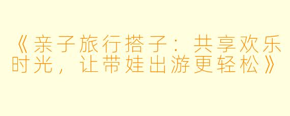 《亲子旅行搭子：共享欢乐时光，让带娃出游更轻松》