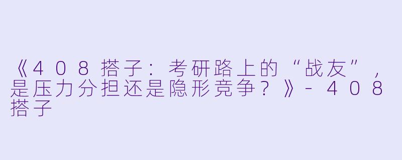 《408搭子：考研路上的“战友”，是压力分担还是隐形竞争？》-408搭子