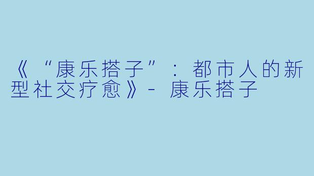 《“康乐搭子”：都市人的新型社交疗愈》-康乐搭子