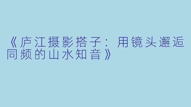 《庐江摄影搭子：用镜头邂逅同频的山水知音》