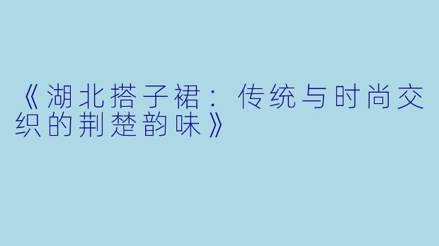 《湖北搭子裙：传统与时尚交织的荆楚韵味》