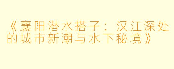 《襄阳潜水搭子：汉江深处的城市新潮与水下秘境》