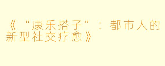 《“康乐搭子”：都市人的新型社交疗愈》