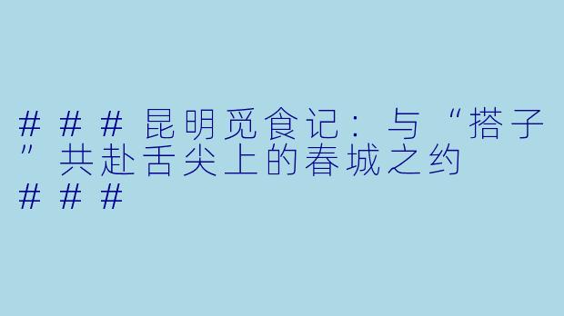 ###昆明觅食记：与“搭子”共赴舌尖上的春城之约

###