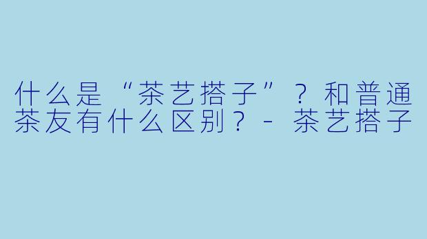 什么是“茶艺搭子”？和普通茶友有什么区别？
