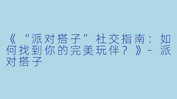 《“派对搭子”社交指南：如何找到你的完美玩伴？》-派对搭子