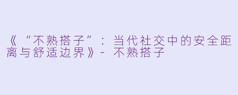 《“不熟搭子”：当代社交中的安全距离与舒适边界》-不熟搭子