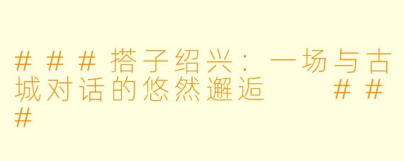 ###搭子绍兴：一场与古城对话的悠然邂逅

###