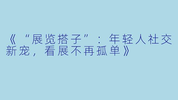 《“展览搭子”：年轻人社交新宠，看展不再孤单》