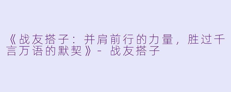 《战友搭子：并肩前行的力量，胜过千言万语的默契》-战友搭子