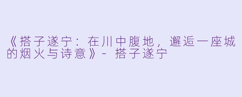 《搭子遂宁：在川中腹地，邂逅一座城的烟火与诗意》-搭子遂宁