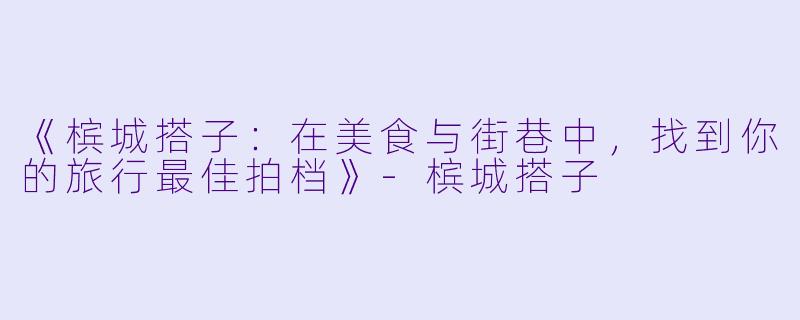 《槟城搭子：在美食与街巷中，找到你的旅行最佳拍档》-槟城搭子
