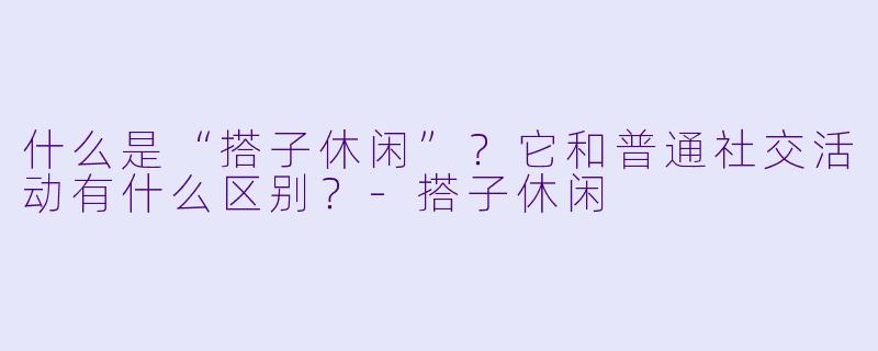 什么是“搭子休闲”？它和普通社交活动有什么区别？-搭子休闲