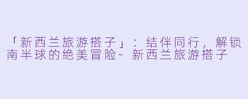 「新西兰旅游搭子」：结伴同行，解锁南半球的绝美冒险-新西兰旅游搭子