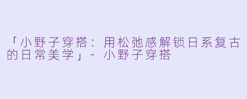 「小野子穿搭：用松弛感解锁日系复古的日常美学」-小野子穿搭