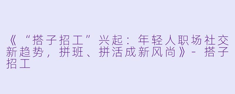 《“搭子招工”兴起：年轻人职场社交新趋势，拼班、拼活成新风尚》-搭子招工