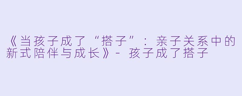 《当孩子成了“搭子”：亲子关系中的新式陪伴与成长》-孩子成了搭子